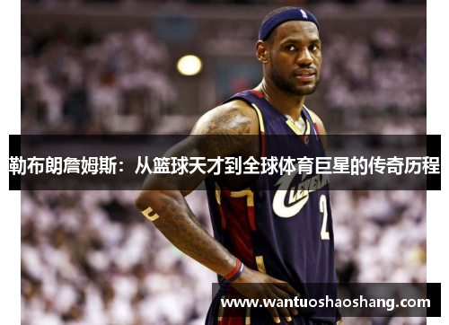 勒布朗詹姆斯：从篮球天才到全球体育巨星的传奇历程