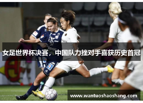 女足世界杯决赛，中国队力挫对手喜获历史首冠