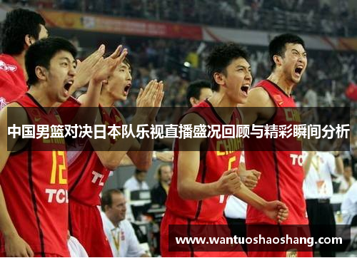 中国男篮对决日本队乐视直播盛况回顾与精彩瞬间分析