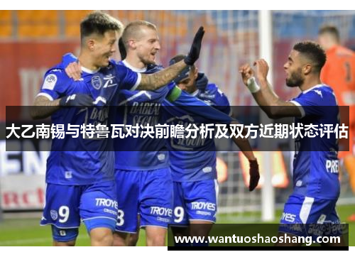 大乙南锡与特鲁瓦对决前瞻分析及双方近期状态评估