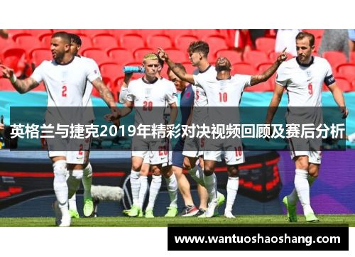 英格兰与捷克2019年精彩对决视频回顾及赛后分析
