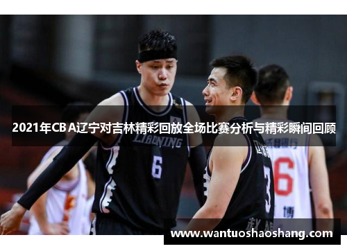 2021年CBA辽宁对吉林精彩回放全场比赛分析与精彩瞬间回顾